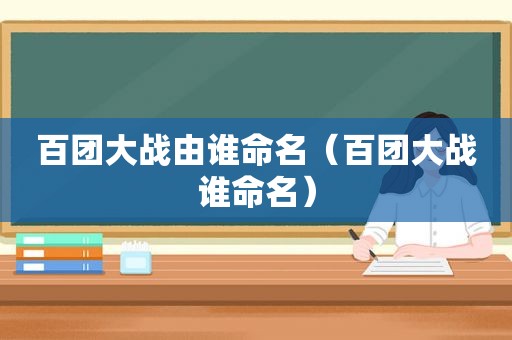 百团大战由谁命名（百团大战谁命名）