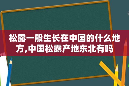 松露一般生长在中国的什么地方,中国松露产地东北有吗