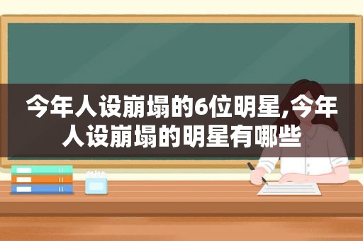 今年人设崩塌的6位明星,今年人设崩塌的明星有哪些