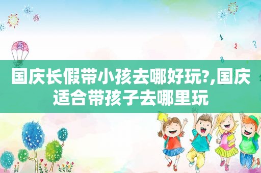 国庆长假带小孩去哪好玩?,国庆适合带孩子去哪里玩