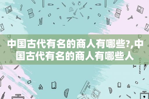 中国古代有名的商人有哪些?,中国古代有名的商人有哪些人