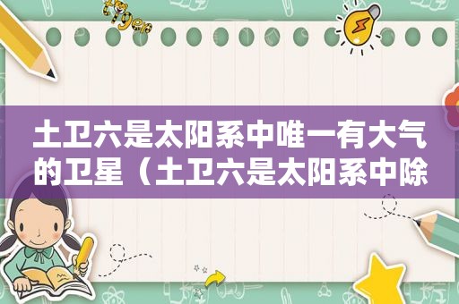 土卫六是太阳系中唯一有大气的卫星（土卫六是太阳系中除了地球之外的唯一一颗）