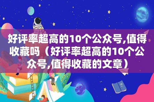 好评率超高的10个公众号,值得收藏吗（好评率超高的10个公众号,值得收藏的文章）