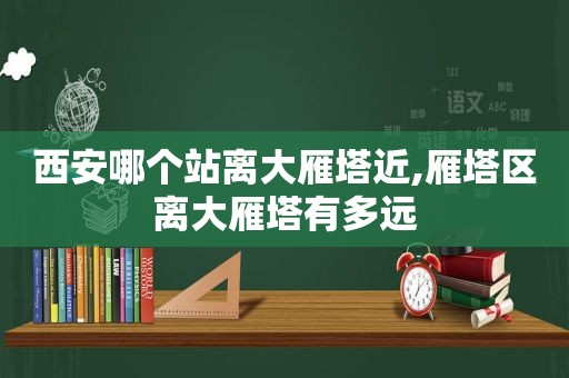 西安哪个站离大雁塔近,雁塔区离大雁塔有多远