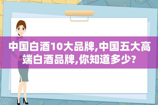 中国白酒10大品牌,中国五大高端白酒品牌,你知道多少?