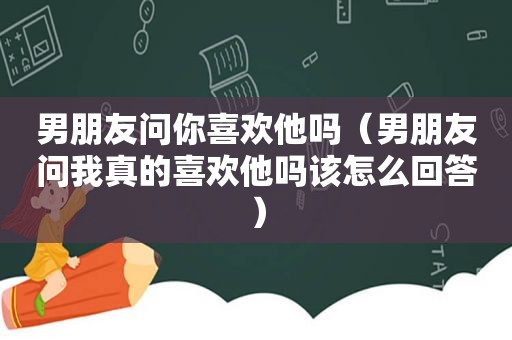 男朋友问你喜欢他吗（男朋友问我真的喜欢他吗该怎么回答）