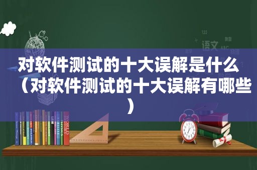 对软件测试的十大误解是什么（对软件测试的十大误解有哪些）