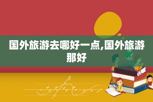 国外旅游去哪好一点,国外旅游那好