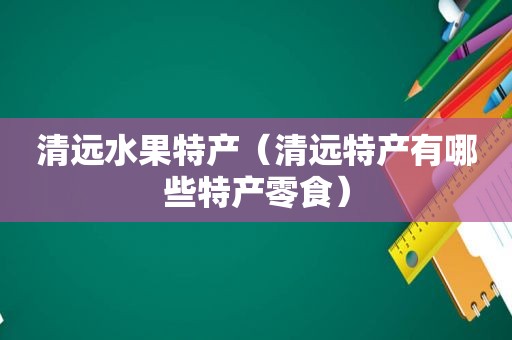 清远水果特产（清远特产有哪些特产零食）