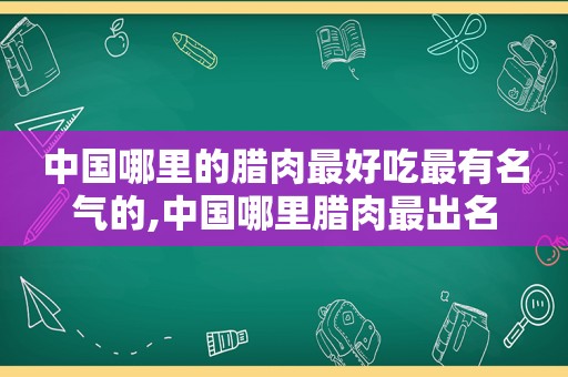 中国哪里的腊肉最好吃最有名气的,中国哪里腊肉最出名