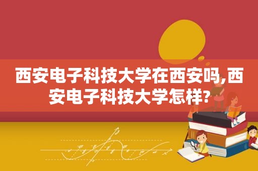 西安电子科技大学在西安吗,西安电子科技大学怎样?