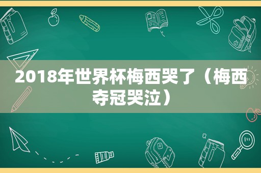 2018年世界杯梅西哭了（梅西夺冠哭泣）