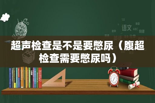 超声检查是不是要憋尿（腹超检查需要憋尿吗）