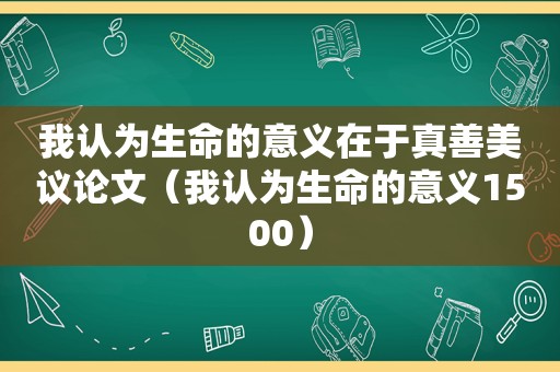 我认为生命的意义在于真善美议论文（我认为生命的意义1500）