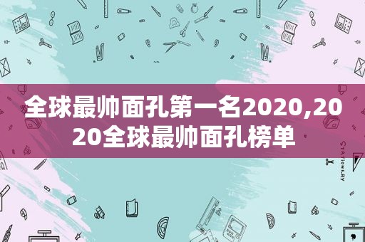 全球最帅面孔第一名2020,2020全球最帅面孔榜单