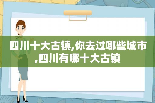 四川十大古镇,你去过哪些城市,四川有哪十大古镇