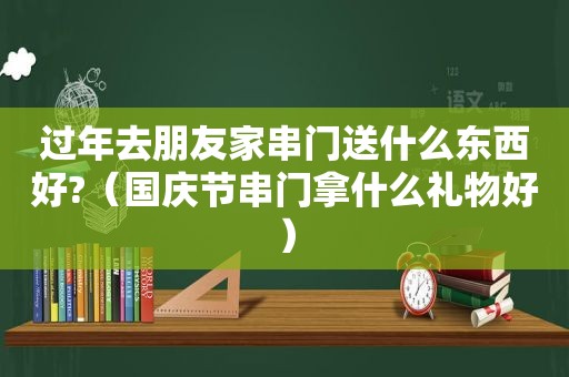 过年去朋友家串门送什么东西好?（国庆节串门拿什么礼物好）