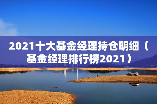 2021十大基金经理持仓明细（基金经理排行榜2021）