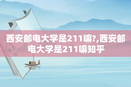 西安邮电大学是211嘛?,西安邮电大学是211嘛知乎