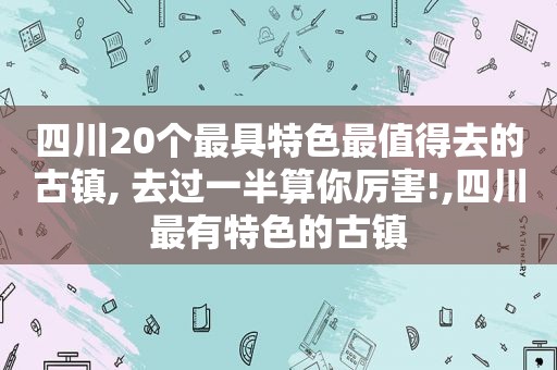 四川20个最具特色最值得去的古镇, 去过一半算你厉害!,四川最有特色的古镇