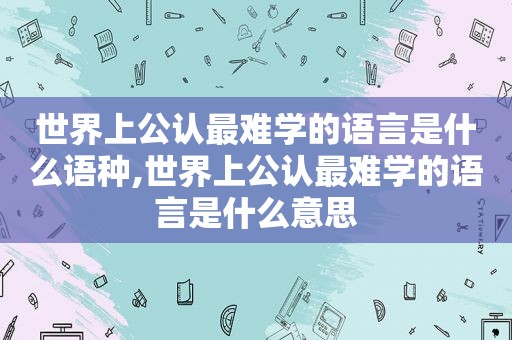 世界上公认最难学的语言是什么语种,世界上公认最难学的语言是什么意思