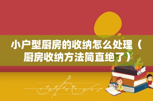 小户型厨房的收纳怎么处理（厨房收纳方法简直绝了）