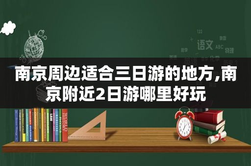 南京周边适合三日游的地方,南京附近2日游哪里好玩