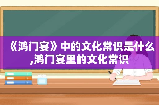 《鸿门宴》中的文化常识是什么,鸿门宴里的文化常识