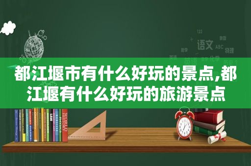 都江堰市有什么好玩的景点,都江堰有什么好玩的旅游景点