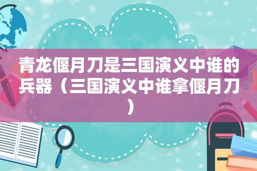 青龙偃月刀是三国演义中谁的兵器（三国演义中谁拿偃月刀）