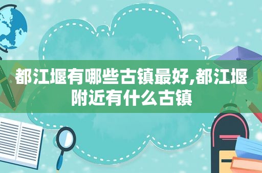 都江堰有哪些古镇最好,都江堰附近有什么古镇