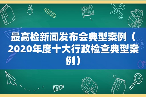 最高检新闻发布会典型案例（2020年度十大行政检查典型案例）