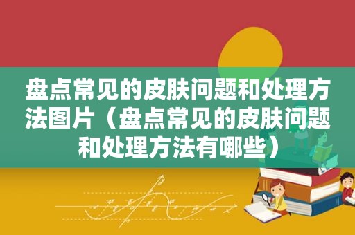 盘点常见的皮肤问题和处理方法图片（盘点常见的皮肤问题和处理方法有哪些）