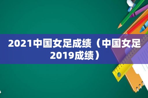 2021中国女足成绩（中国女足2019成绩）