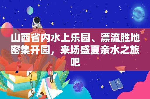 山西省内水上乐园、漂流胜地密集开园，来场盛夏亲水之旅吧