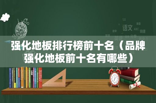 强化地板排行榜前十名（品牌强化地板前十名有哪些）