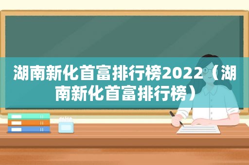 湖南新化首富排行榜2022（湖南新化首富排行榜）