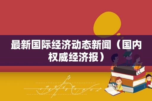 最新国际经济动态新闻（国内权威经济报）