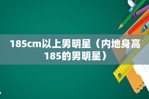 185cm以上男明星（内地身高185的男明星）