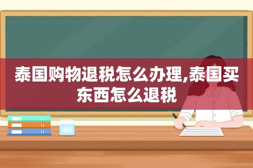 泰国购物退税怎么办理,泰国买东西怎么退税