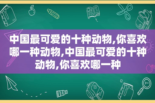 中国最可爱的十种动物,你喜欢哪一种动物,中国最可爱的十种动物,你喜欢哪一种