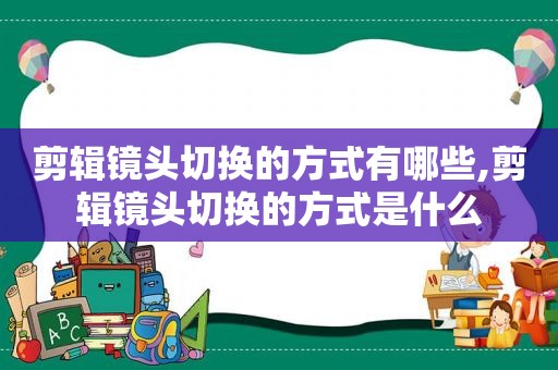 剪辑镜头切换的方式有哪些,剪辑镜头切换的方式是什么