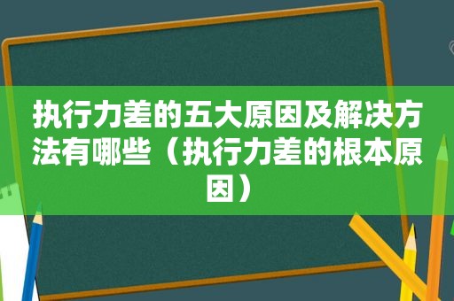 执行力差的五大原因及解决方法有哪些（执行力差的根本原因）