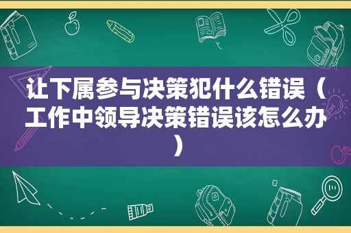 让下属参与决策犯什么错误（工作中领导决策错误该怎么办）