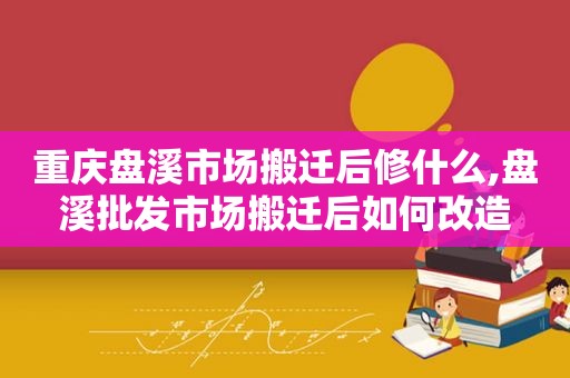 重庆盘溪市场搬迁后修什么,盘溪批发市场搬迁后如何改造