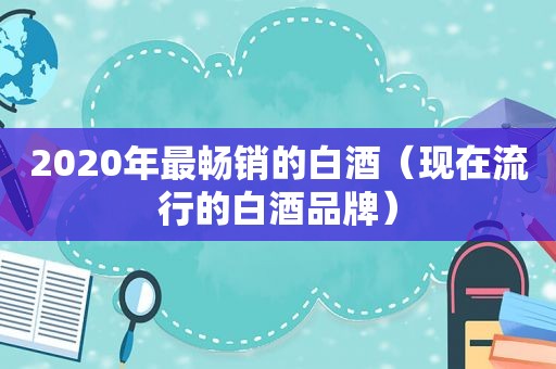 2020年最畅销的白酒（现在流行的白酒品牌）