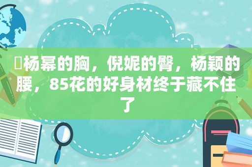 ​杨幂的胸，倪妮的臀，杨颖的腰，85花的好身材终于藏不住了