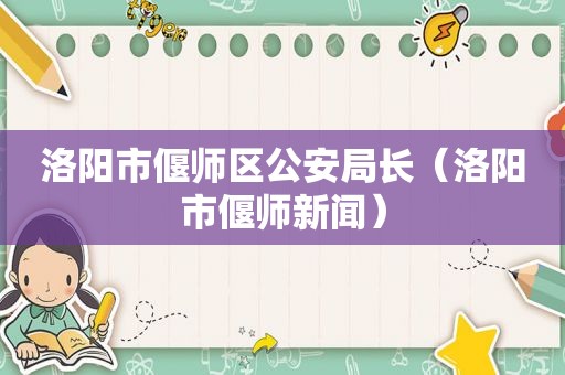 洛阳市偃师区公安局长（洛阳市偃师新闻）