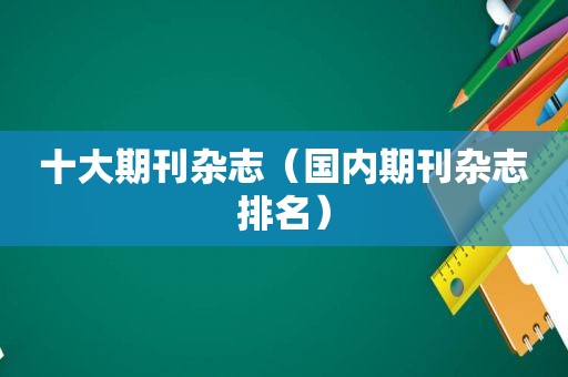 十大期刊杂志（国内期刊杂志排名）