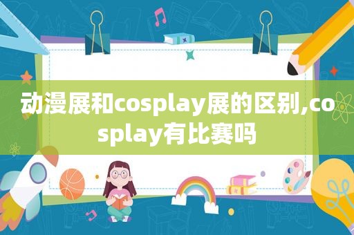 动漫展和cosplay展的区别,cosplay有比赛吗